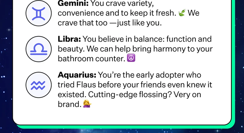 Gemini: You crave variety, convenience and to keep it fresh. We crave that too - just like you. | Libra: You believe in balance: function and beauty. We can help bring harmony to your bathroom counter. | Aquarius: You're the early adopter who tried Flaus before your friends even knew it existed. Cutting-edge flossing? Very on brand.