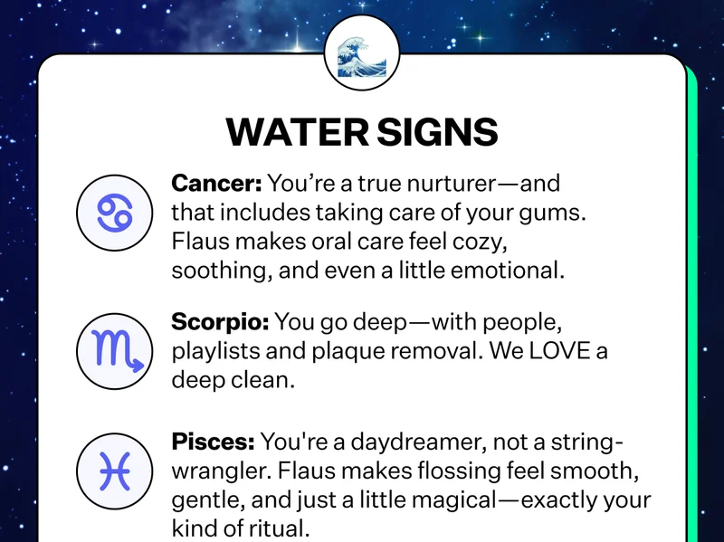 Water Signs | Cancer: You're a true nurturer-and that includes taking care of your gums. Flaus makes oral care feel cozy, soothing, and even a little emotional. | Scorpio: You go deep-with people, playlists and plaque removal. We LOVE a deep clean. | Pisces: You're a daydreamer, not a string wrangler. Flaus makes flossing feel smooth, gentle, and just a little magical - exactly your kind of ritual.
