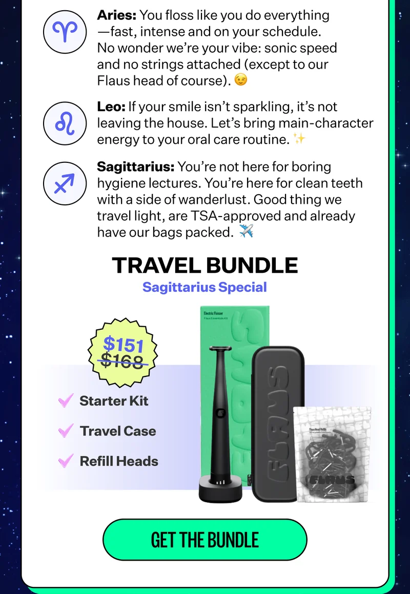 Aries: You floss like you do everything - fast, intense and on your schedule. No wonder we're your vibe: sonic speed and no strings attached (expect to our Flaus head of course). | Leo: If your smile isn't sparkling, it's not leaving the house. Let's bring main-character energy to your oral care routine. | Sagittarius: You're not here for boring hygiene lectures. You're here for clean teeth with a side of wanderlust. Good thing we travel light, are TSA-approved and already have our bags packed. | Travel Bundle: Sagittarius Special: $151 | Starter kit, Travel Case, Refill Heads | Get the Bundle