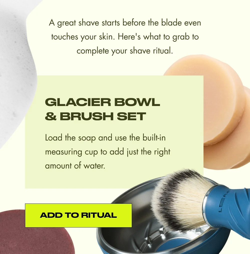 A great shave starts before the blade even touches your skin. Here's what to grab to complete your shave ritual. Glacier Bowl & Brush Set Load the soap and use the built-in measuring cup to add just the right amount of water. Add to Ritual