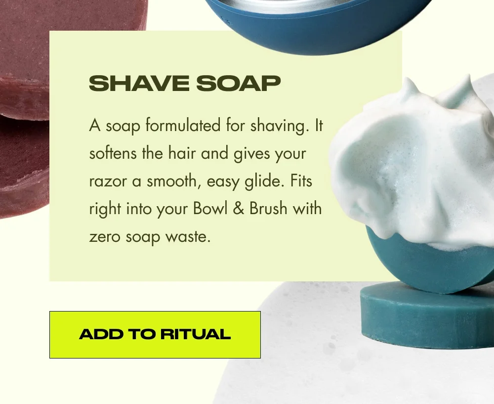 Shave Soap A soap formulated for shaving. It softens the hair and gives your razor a smooth, easy glide. Fits right into your Bowl & Brush with zero soap waste. Add to Ritual