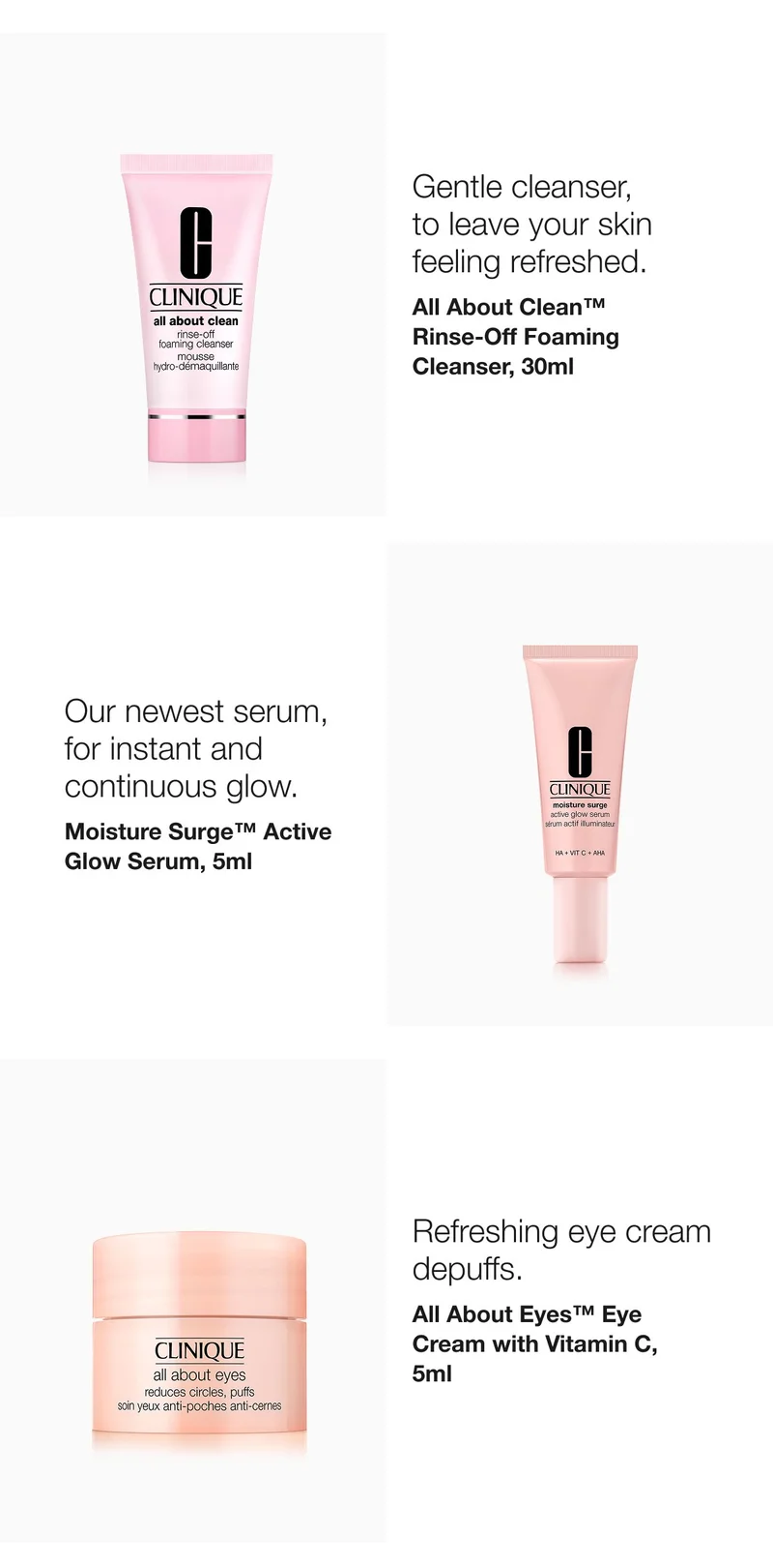 Go for a fresh look this season, 
with our Fall Gift. | You’ll get these 5 skincare essentials: | Gentle cleanser, 
to leave your skin 
feeling refreshed. | All About Clean™ 
Rinse-Off Foaming Cleanser, 30ml  | Our newest serum, for instant and continuous glow.  | Moisture Surge™ Active Glow Serum, 5ml | Pick Now | Refreshing eye cream, 
de-puffs. In just 
3 seconds.*  | All About Eyes™ Eye Cream with Vitamin C, 5ml