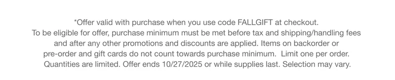 *Offer valid with purchase when you use code discount code at checkout. To be eligible for offer, purchase minimum must be met before tax and shipping/handling fees and after any other promotions and discounts are applied. Items on backorder or pre-order and gift cards do not count towards purchase minimum.  Limit one per order. Quantities are limited. Offer ends 10/27/2025 or while supplies last. Selection may vary.