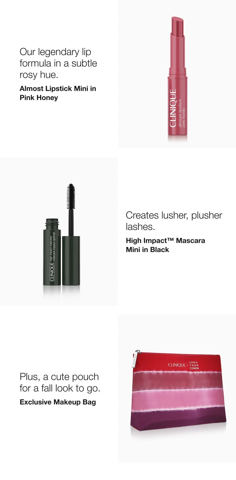 And 2 of our most-wanted makeup minis:  | Our legendary lip formula in a subtle rosy hue.  | Almost Lipstick Mini in Pink Honey  | Brings on instantly 
clusher, plusher lashes.  | High Impact™ Mascara Mini | Plus, a cute pouch for a fall look to go. | Exclusive Makeup Bag