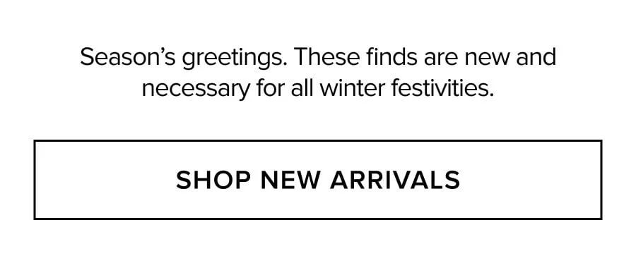 Season's greetings. These finds are new and necessary for all winter festivities. SHOP NEW ARRIVALS