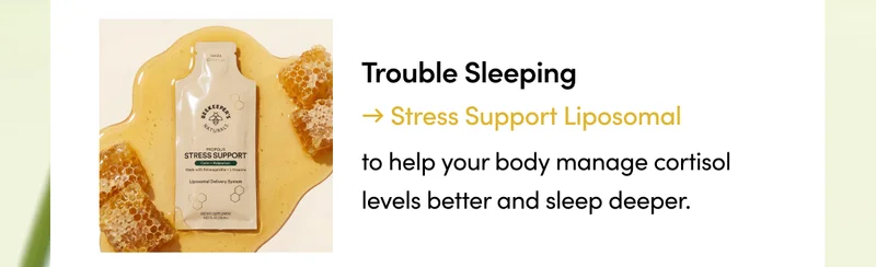 Trouble Sleeping → Stress Support Liposomal to help your body manage cortisol levels better and sleep deeper.