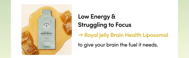 Low Energy & Struggling to Focus → Royal Jelly Brain Health Liposomal to give your brain a the fuel it needs.