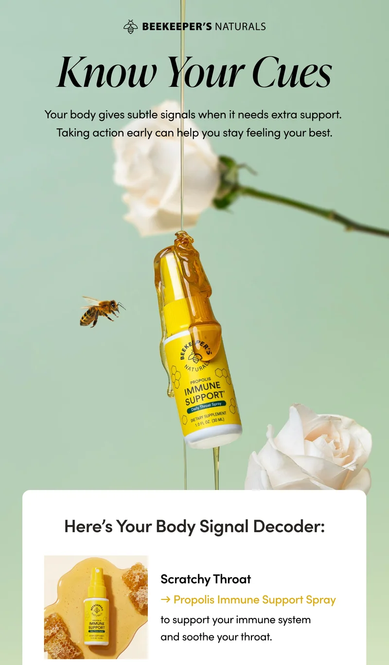 Know Your Cues. Your body gives you early warning signs when it is struggling. If you pay attention, you can give yourself the extra support you need—before you get run down.      Here’s Your Body Signal Decoder:         Scratchy Throat → Propolis Immune Support Spray to support your immune system and soother your throat.