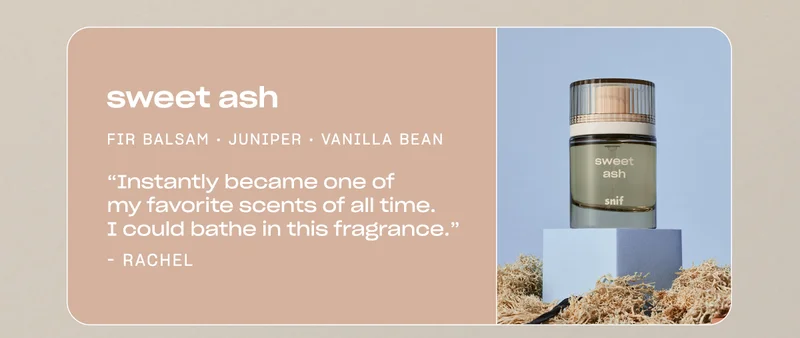 sweet ash fir balsam • juniper • vanilla bean “Instantly became one of my favorite scents of all time. I could bathe in this fragrance.” —Rachel