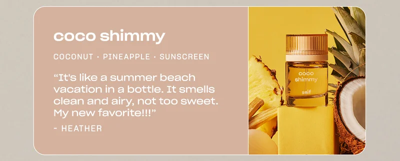 coco shimmy coconut • pineapple • sunscreen “It's like a summer beach vacation in a bottle. It smells clean and airy, not too sweet. My new favorite!!!” —Heather