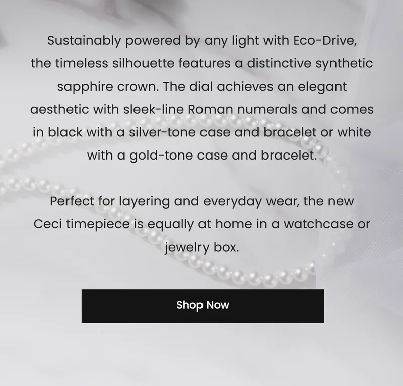 Sustainably powered by any light with Eco-Drive, the timeless silhouette features a distinctive synthetic sapphire crown. The dial achieves an elegant aesthetic with sleek-line Roman numerals and comes in black with a silver-tone case and bracelet or white with a gold-tone case and bracelet.  Perfect for layering and everyday wear, the new  Ceci timepiece is equally at home in a watchcase or jewelry box. SHOP NOW