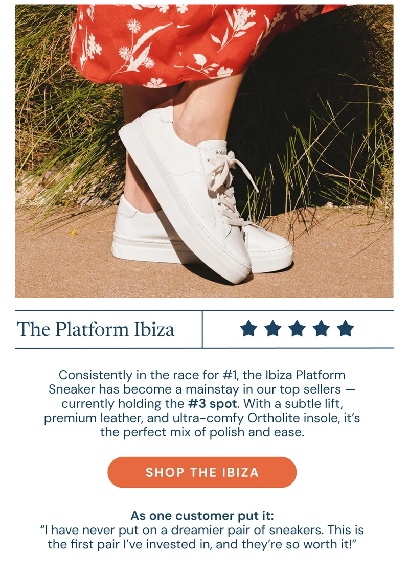 The Platform Ibiza. Consistently in the race for #1, the Ibiza Platform Sneaker has become a mainstay in our top sellers — currently holding the #3 spot. With a subtle lift, premium leather, and ultra-comfy Ortholite insole, it’s the perfect mix of polish and ease.  As one customer put it: “I have never put on a dreamier pair of sneakers. This is the first pair I’ve invested in, and they’re so worth it!” Shop the ibiza