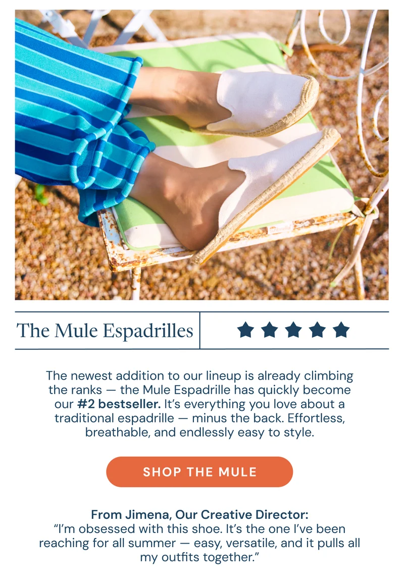 The Mule Espadrilles. The newest addition to our lineup is already climbing the ranks — the Mule Espadrille has quickly become our #2 bestseller. It’s everything you love about a traditional espadrille — minus the back. Effortless, breathable, and endlessly easy to style.  From Jimena, Our Creative Director: “I’m obsessed with this shoe. It’s the one I’ve been reaching for all summer — easy, versatile, and it pulls all my outfits together.” Shop the mule