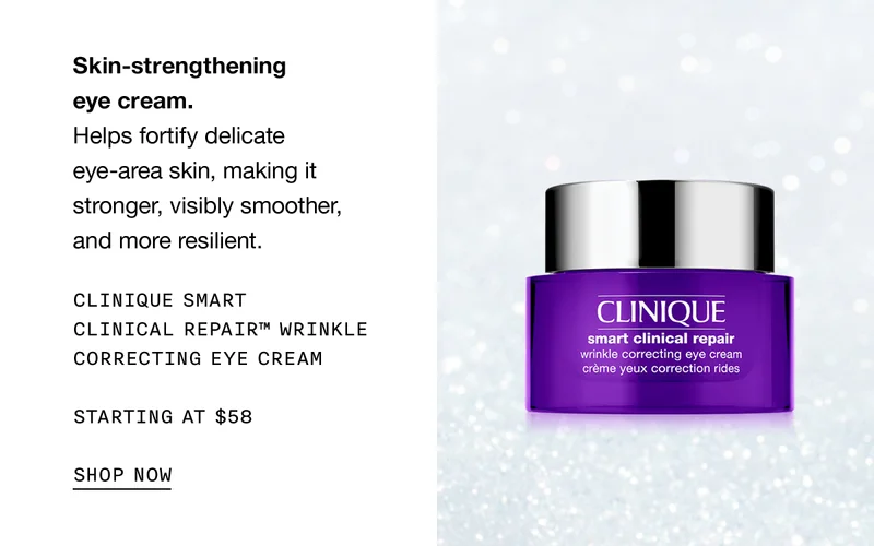 Skin-strengthening eye cream. Helps fortify delicate eye-area skin, making it stronger, visibly smoother, and more resilient. CLINIQUE SMART CLINICAL REPAIR TM WRINKLE CORRECTING EYE CREAM STARTING AT $58 SHOP NOW