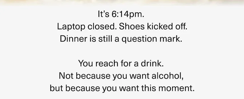 It’s 6:14pm. Laptop closed. Shoes kicked off. Dinner is still a question mark. You reach for a drink. Not because you want alcohol, but because you want this moment.
