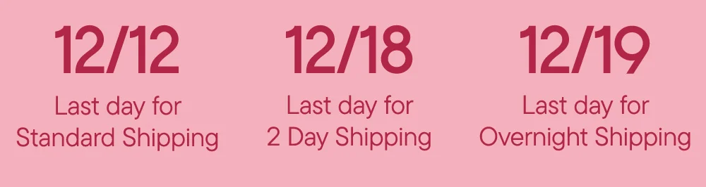 12/12 Last day for Standard Shipping 12/18 Last day for 2 Day Shipping 12/19 Last day for Overnight Shipping
