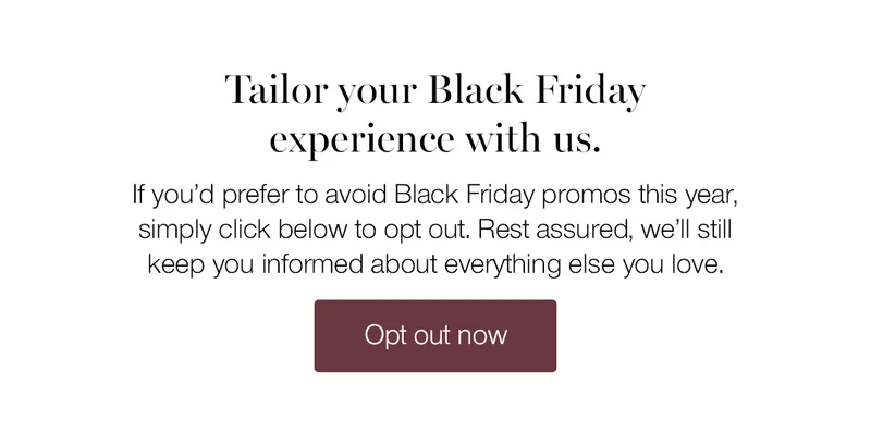 Tailor your Black Friday experience with us. If you'd prefer to avoid Black Friday promos this year, simply click below to opt out. Rest assured, we'll still keep you informed about everything else you love.