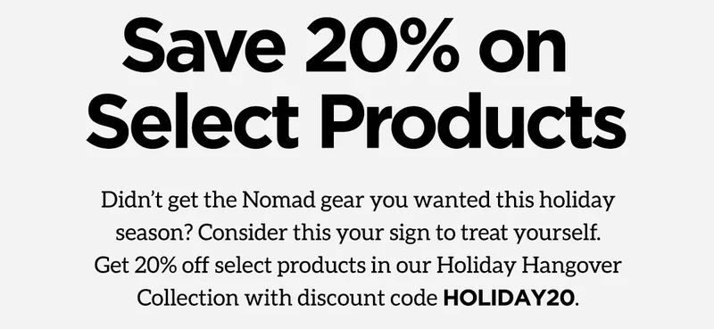 Save 20% on select products. Didn't get the Nomad gear you wanted this holiday season? Consider this your sign to treat yourself. Get 20% off select products in our Holiday Hangover Collection with discount code. HOLIDAY20