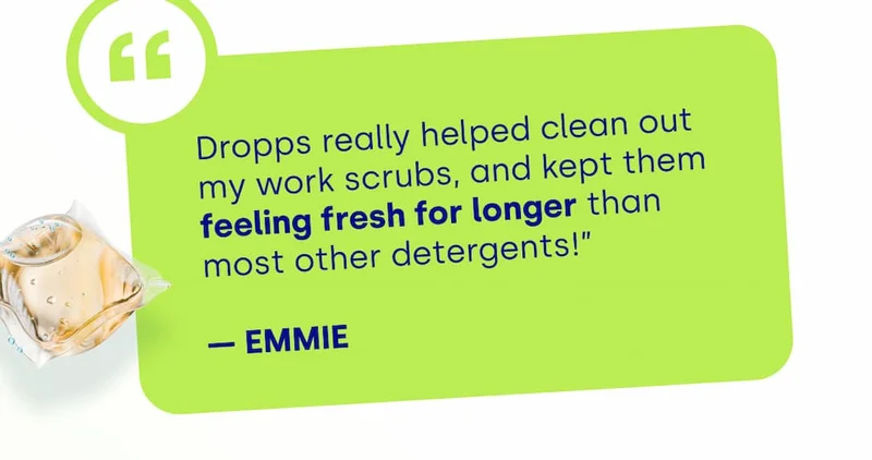 Dropps really helped clean out my work scrubs, and kept them feeling fresh for longer than most other detergents!”  — Emmie