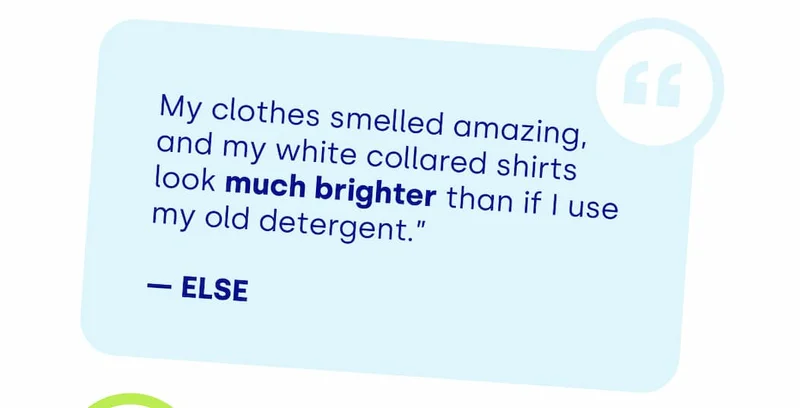 My clothes smelled amazing, and my white collared shirts look much brighter than if I use my old detergent.”  — ELSE