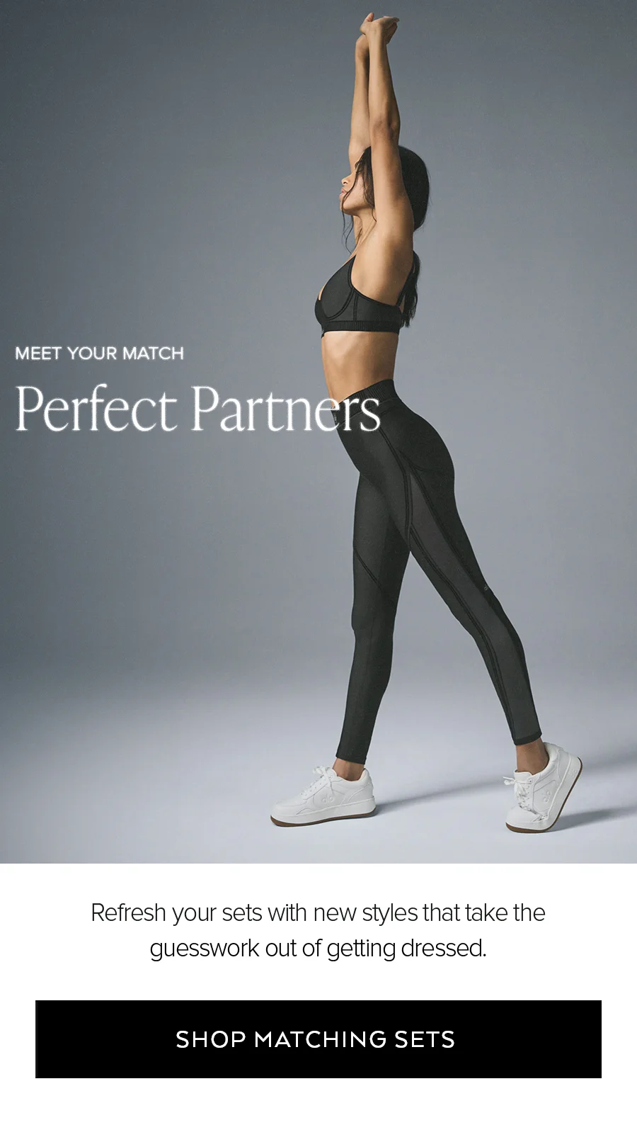 MEET YOUR MATCH PERFECT PARTNERS REFRESH YOUR SETS WITH NEW STYLES THAT TAKE THE GUESSWORK OUT OF GETTING DRESSED. SHOP MATCHING SETS.