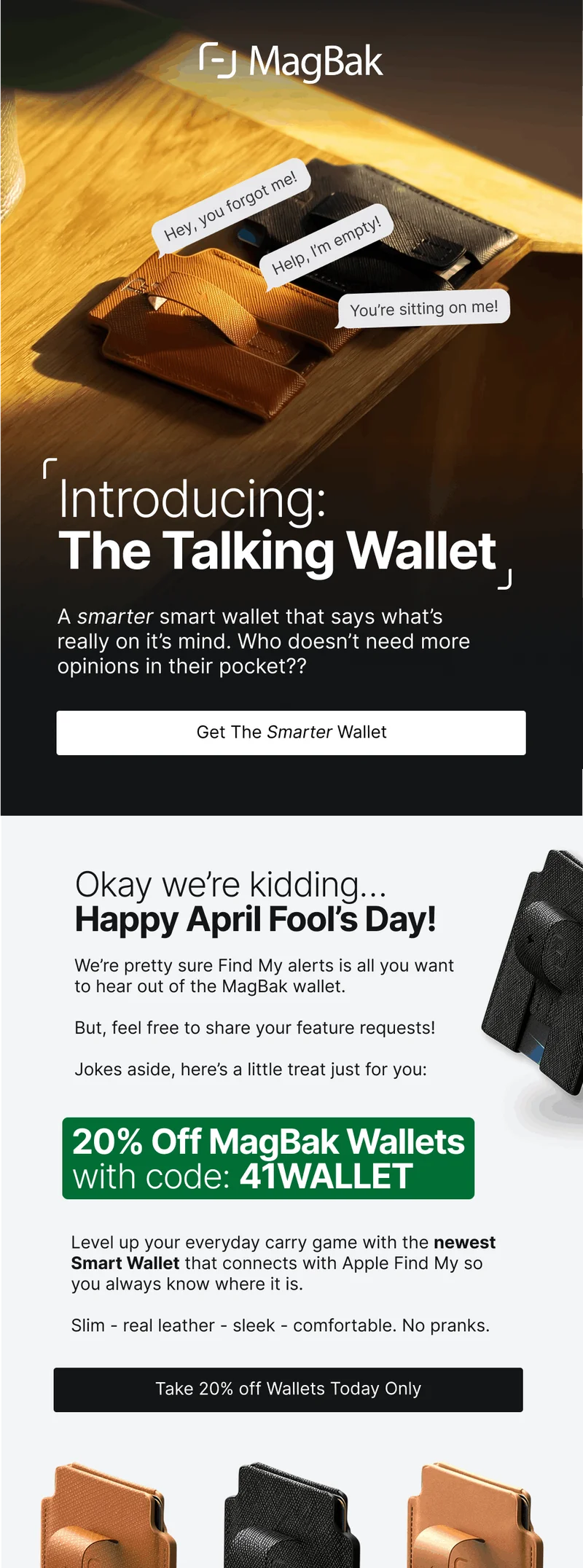 Introducing: The Talking Wallet A smarter smart wallet that says what’s really on it’s mind. Who doesn’t need more opinions in their pocket?? Get The Smarter Wallet Okay we’re kidding… Happy April Fool’s Day!  We’re pretty sure Find My alerts is all you want  to hear out of the MagBak wallet.  But, feel free to share your feature requests!  Jokes aside, here’s a little treat just for you: 20% Off MagBak Wallets with code: 41WALLET Level up your everyday carry game with the newest Smart Wallet that connects with Apple Find My so you always know where it is.  Slim - real leather - sleek - comfortable. No pranks.