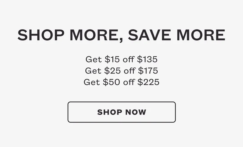 Shop More, Save More. Get $15 off $135. Get $25 off $175. Get $50 off $225. SHOP NOW