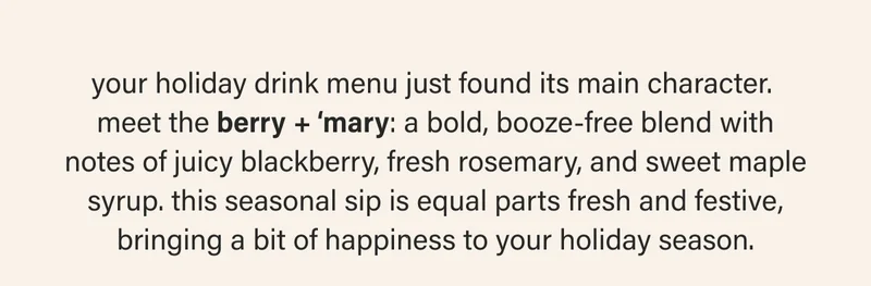 your holiday drink menu just found its main character.  meet the berry + ‘mary: a bold, booze-free blend with notes of juicy blackberry, fresh rosemary, and sweet maple syrup. this seasonal sip is equal parts fresh and festive, bringing a bit of happiness to your holiday season.