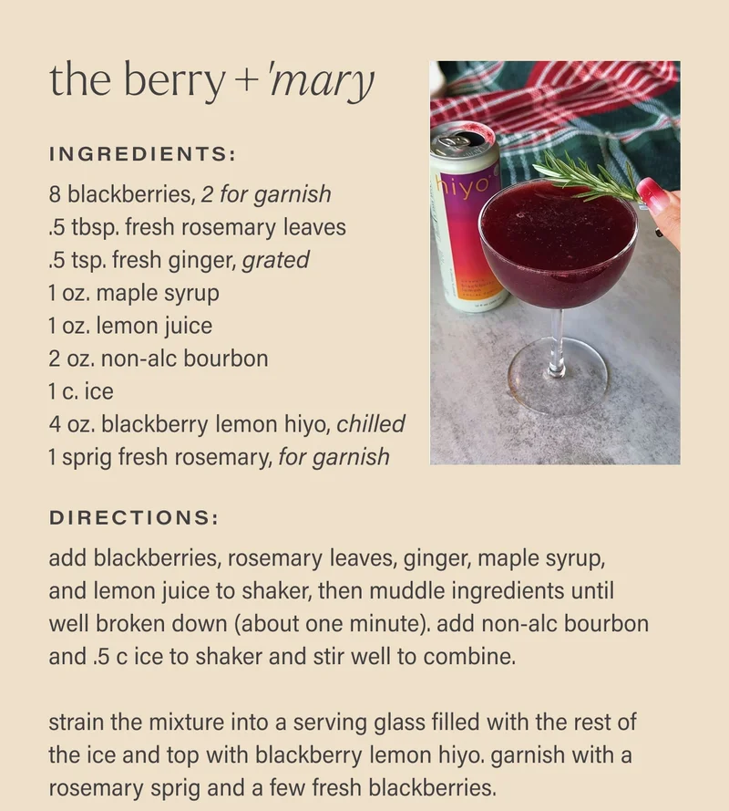 the berry+‘mary Ingredients: 8 blackberries, 2 for garnish  .5 tbsp. fresh rosemary leaves  .5 tsp. fresh ginger, grated  1 oz. maple syrup  1 oz. lemon juice  2 oz. non-alc bourbon  1 c. ice  4 oz. blackberry lemon hiyo, chilled  1 sprig fresh rosemary, for garnish directions: add blackberries, rosemary leaves, ginger, maple syrup,  and lemon juice to shaker, then muddle ingredients until  well broken down (about one minute). add non-alc bourbon and .5 c ice to shaker and stir well to combine.   strain the mixture into a serving glass filled with the rest of the ice and top with blackberry lemon hiyo. garnish with a rosemary sprig and a few fresh blackberries.