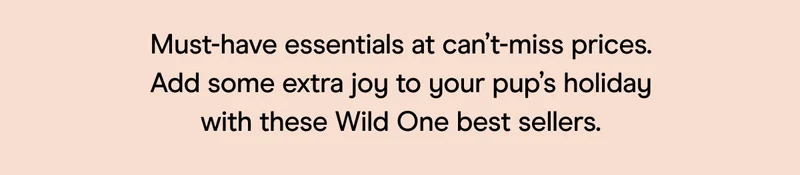 Must-have essentials at can’t-miss prices. Add some extra joy to your pup’s holiday with these Wild One best sellers.