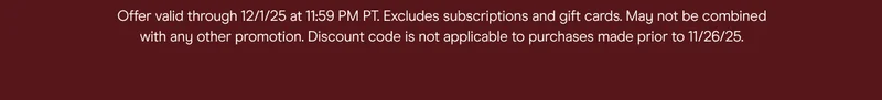 offer valid through 12/1/25 at 11:59pm pt. excludes subscriptions and gift cards. may not be combined with any other promotion, discount code is not applicable to purchases