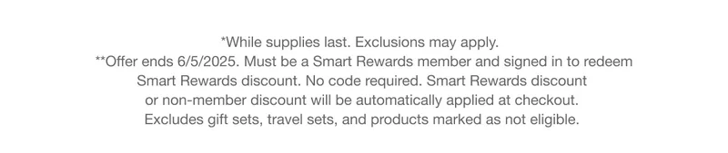 *While supplies last. Exclusions may apply. **Offer ends 6/5/2025. Must be a Smart Rewards member and signed in to redeem Smart Rewards discount. No code required. Smart Rewards discount or non-member discount will be automatically applied at checkout. Excludes gift sets, travel sets, and products marked as not eligible.