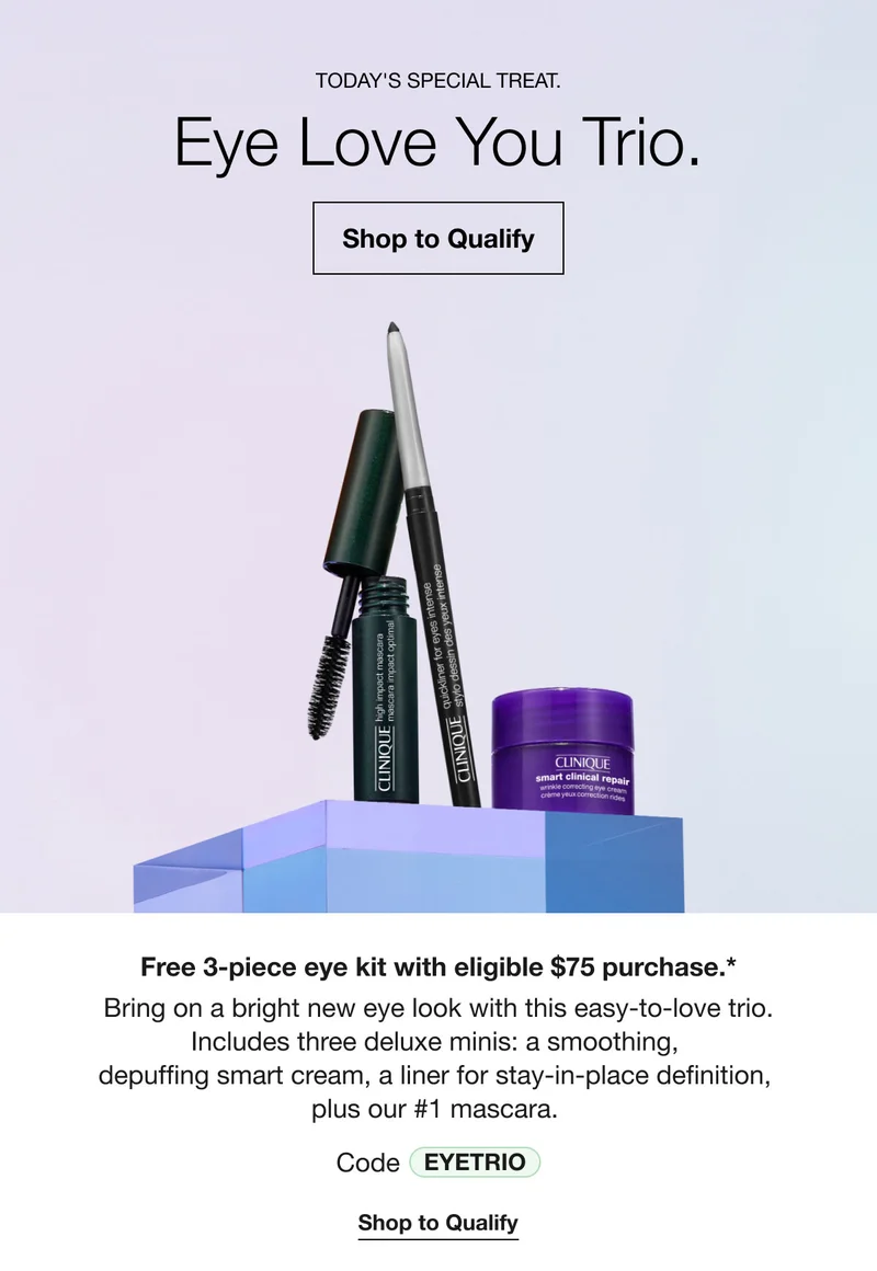 TODAY'S SPECIAL TREAT. Eye Love You Trio. Shop to Qualify Free 3-piece eye kit with eligible $75 purchase.* Bring on a bright new eye look with this easy-to-love trio. Includes three deluxe minis: a smoothing, depuffing smart cream, a liner for stay-in-place definition, plus our #1 mascara. Code EYETRIO Shop to Qualify