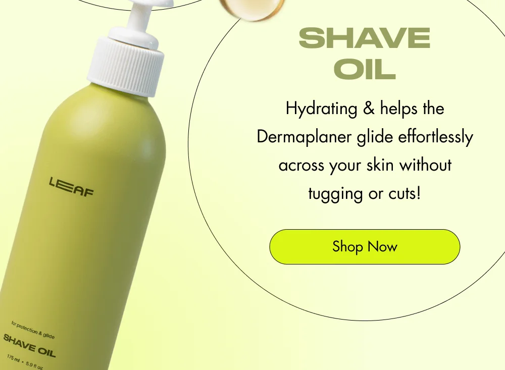 Your 1-2 Hit for Better Skin  The Dermaplaner Easily removes peach fuzz and exfoliates for glowy, smooth, and soft skin every day! Shop Now  + shave oil Hydrating & helps the Dermaplaner glide effortlessly across your skin without tugging or cuts! Shop Now