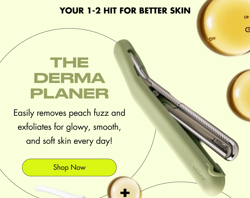 Your 1-2 Hit for Better Skin  The Dermaplaner Easily removes peach fuzz and exfoliates for glowy, smooth, and soft skin every day! Shop Now  + shave oil Hydrating & helps the Dermaplaner glide effortlessly across your skin without tugging or cuts! Shop Now