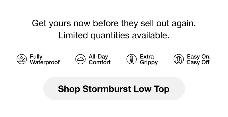 Get yours now before they sell out again. Limited quantities available. Fully Waterproof. All-Day Comfort. Extra Grippy. Easy On, Easy Off. Shop Stormburst Low Top.