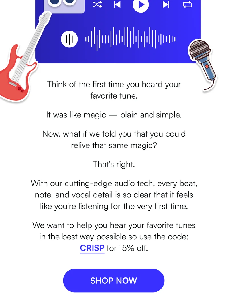 Think of the first time you heard your favorite tune.   It was like magic — plain and simple.   Now, what if we told you that you could relive that same magic?   That's right.  With our cutting-edge audio tech, every beat, note, and vocal detail is so clear that it feels like you're listening for the very first time.  We want to help you hear your favorite tunes in the best way possible so use the code: CRISP for 15% off. [ SHOP NOW ]