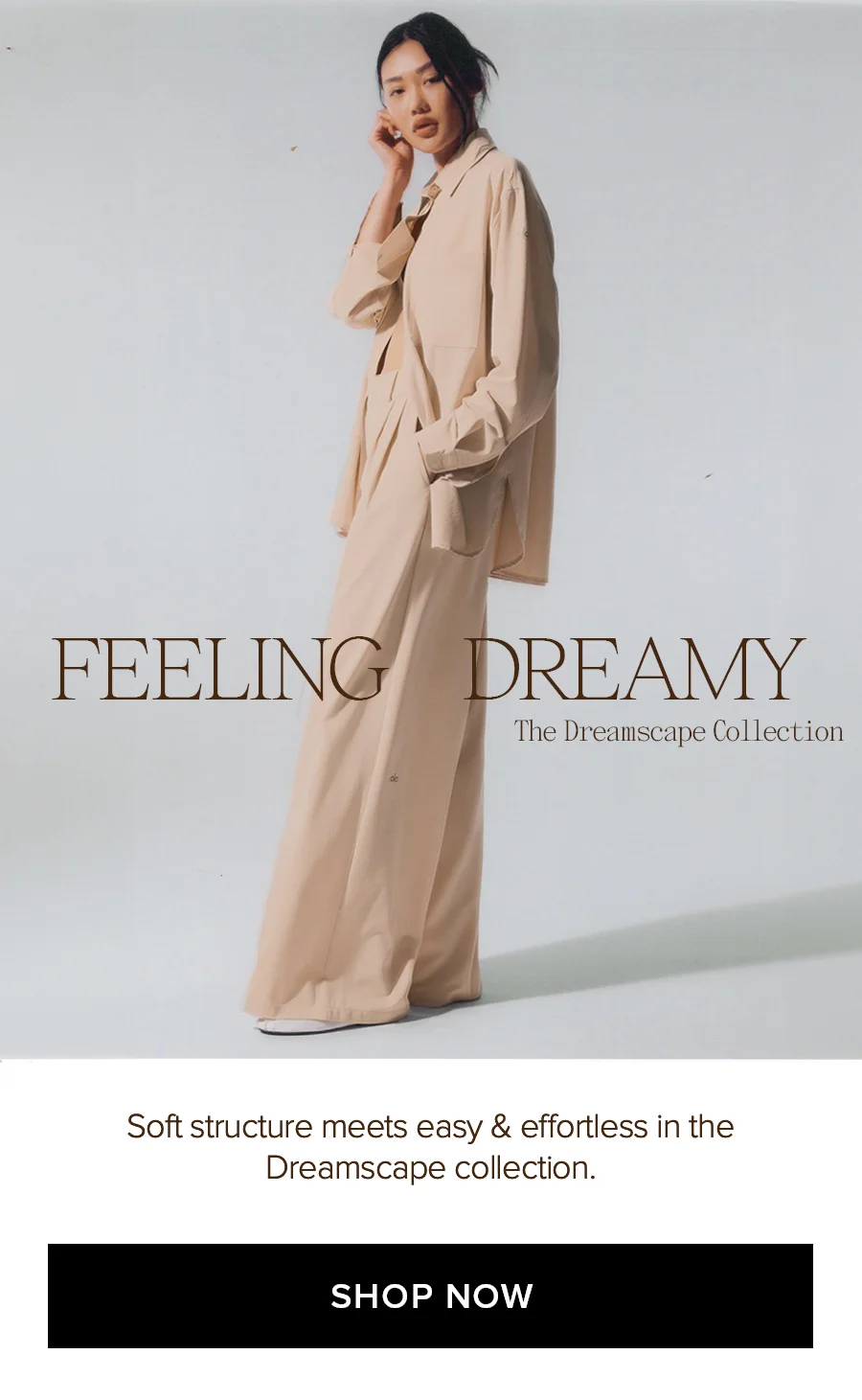 FEELING DREAMING The Dreamscape Collection. Soft structure meets easy & effortless in the Dreamscape collection. SHOP NOW
