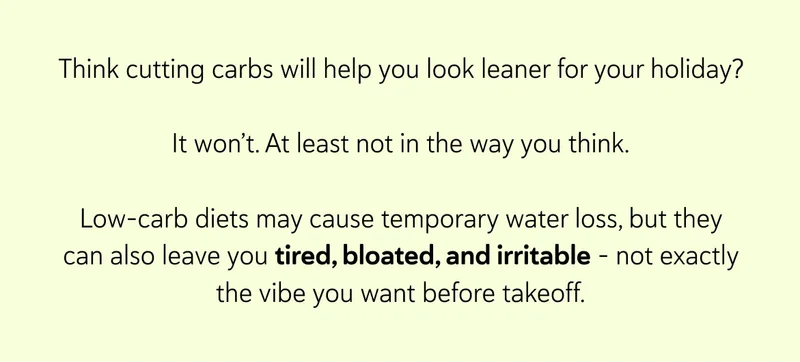 Think cutting carbs will help you look leaner for your holiday?  It won’t. At least not in the way you think. Low-carb diets may cause temporary water loss, but they can also leave you tired, bloated, and irritable – not exactly the vibe you want before takeoff.