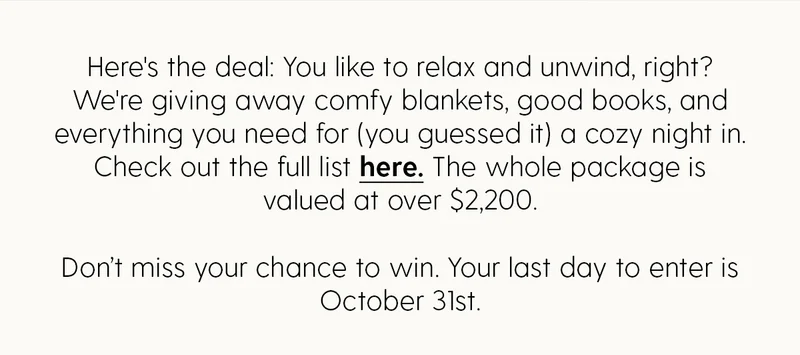 Here's the deal: You like to relax and unwind, right? We're giving away comfy blankets, good books, and everything you need for (you guessed it) a cozy night in. Check out the full list here. The whole package is valued at over $2,200. Don't miss your chance to win. Your last day to enter is October 31st.