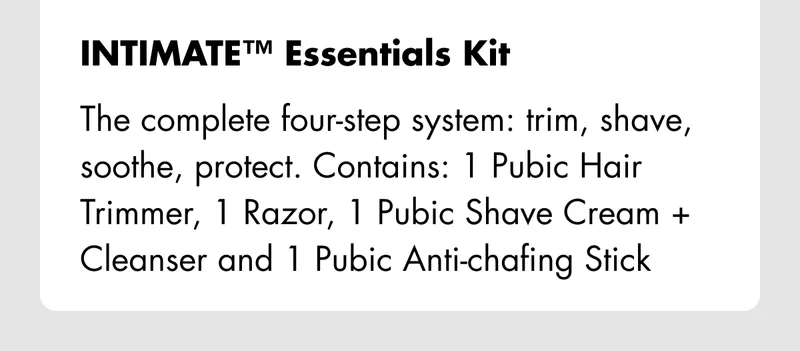 INTIMATE Essentials Kit – The complete four-step system: trim, shave, soothe, protect. Contains: 1 Pubic Hair Trimmer, 1 Razor, 1 Pubic Shave Cream + Cleanser and 1 Pubic Anti-chafing Stick.