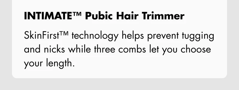 INTIMATE Pubic Hair Trimmer – SkinFirst™ technology helps prevent tugging and nicks while three combs let you choose your length.