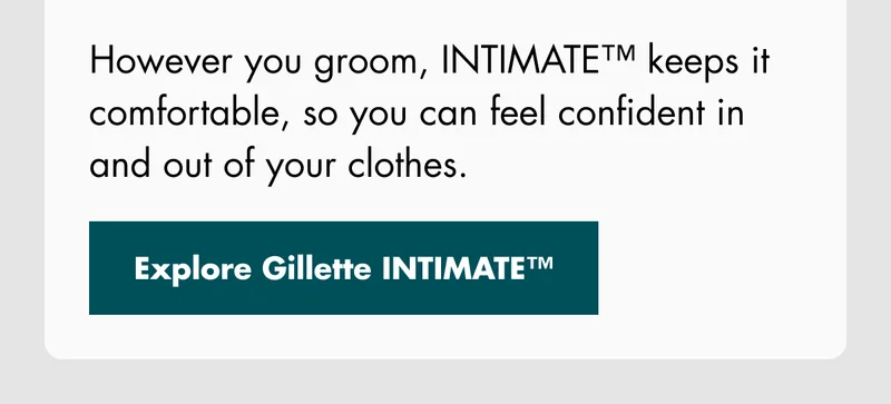 However you groom, INTIMATE™ keeps it comfortable, so you can feel confident in and out of your clothes. Explore Gillette INTIMATE™