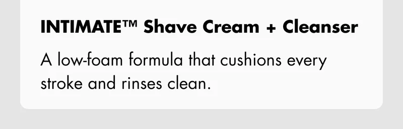 INTIMATE Shave Cream + Cleanser – A low-foam formula that cushions every stroke and rinses clean.