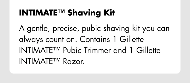INTIMATE Shaving Kit – A gentle, precise, pubic shaving kit you can always count on. Contains 1 Gillette INTIMATE™ Pubic Trimmer and 1 Gillette INTIMATE™ Razor.