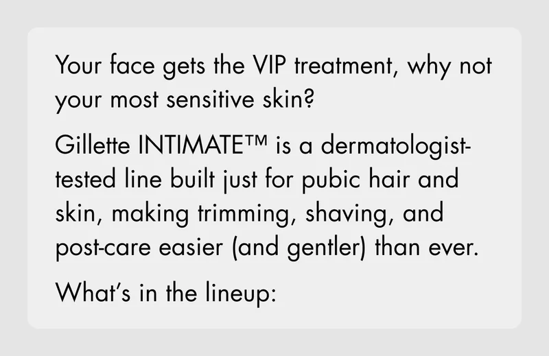 Your face gets the VIP treatment, why not your most sensitive skin? Gillette INTIMATE™ is a dermatologist-tested line built just for pubic hair and skin, making trimming, shaving, and post-care easier (and gentler) than ever. What's in the lineup:
