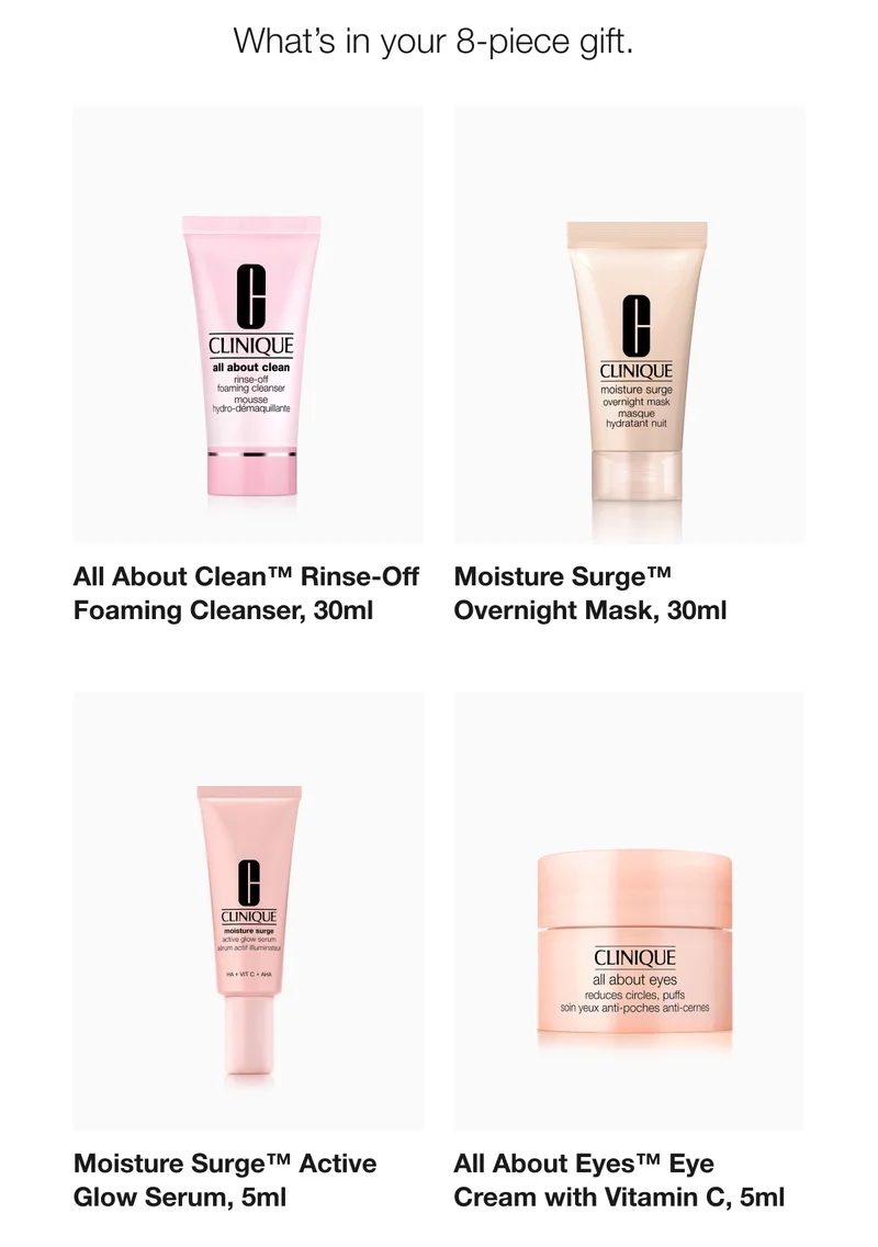 What’s in your 8-piece gift. | All About Clean™ Rinse-Off Foaming Cleanser, 30ml | Moisture Surge™ Active Overnight Mask, 30 ml | Moisture Surge™ Active Glow Serum, 5ml  | All About Eyes™ Eye Cream with Vitamin C, 5ml