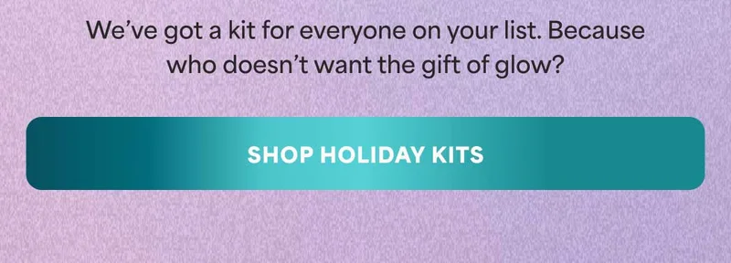 We’ve got a kit for everyone on your list. Because who doesn’t want the gift of glow? -- SHOP HOLIDAY KITS
