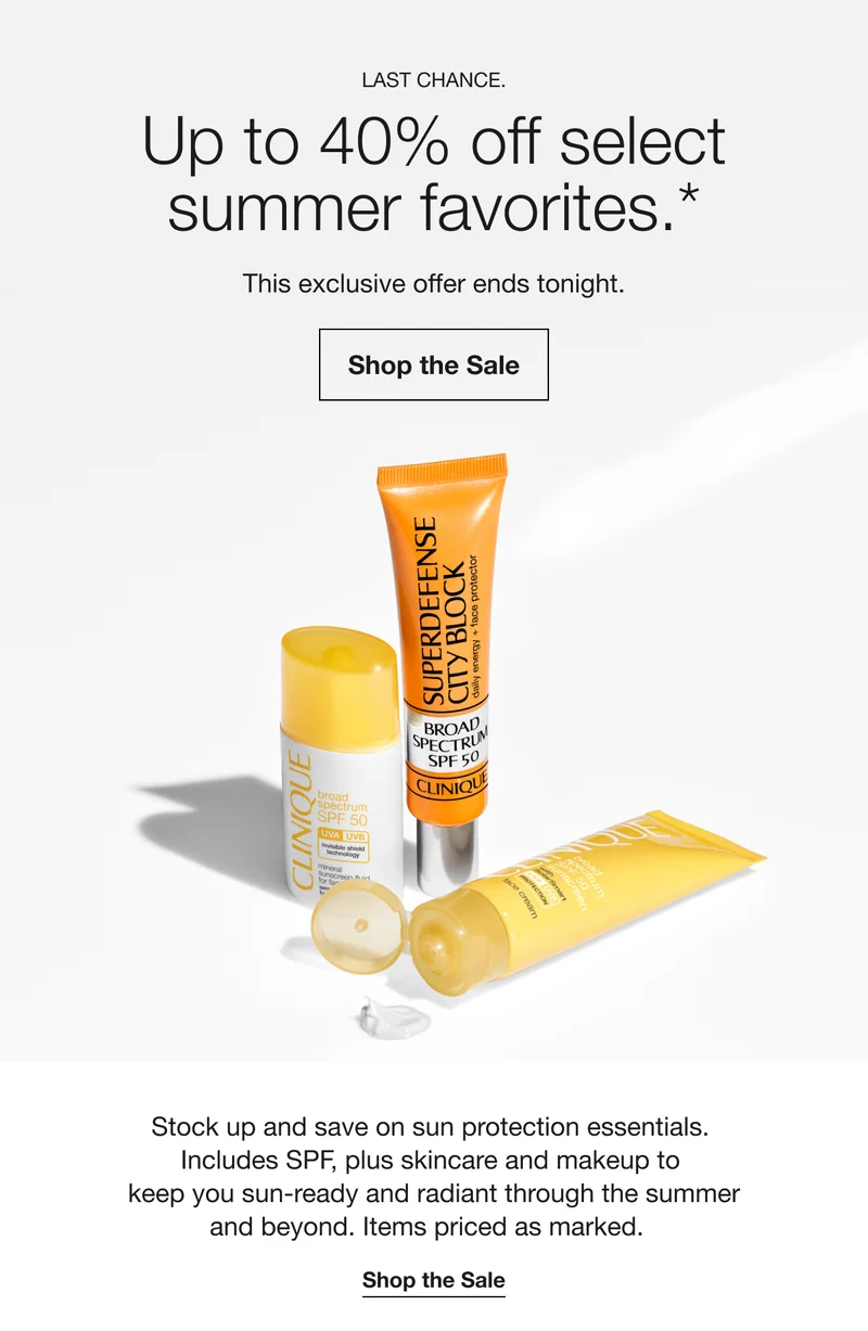 LAST CHANCE. Up to 40% off select summer favorites.* This exclusive offer ends tonight. Shop the Sale Stock up and save on sun protection essentials. Includes SPF, plus skincare and makeup to keep you sun-ready and radiant through the summer and beyond. Items priced as marked. Shop the Sale