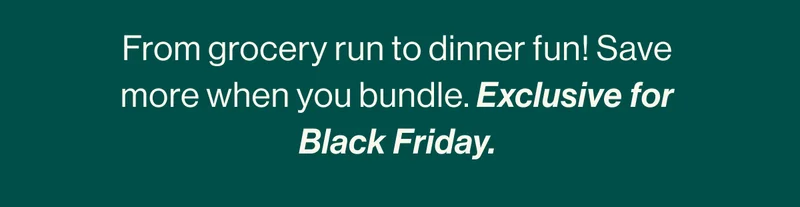 From grocery run to dinner fun! Save more when you bundle. Exclusive for Black Friday.